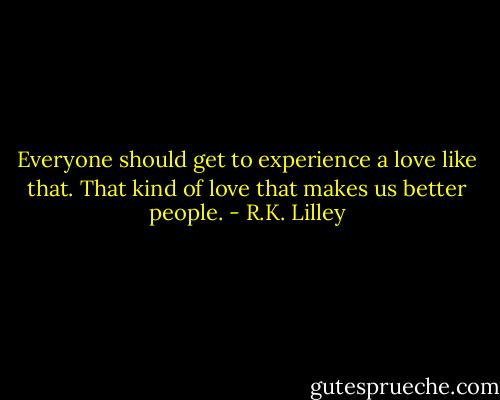 Everyone should get to experience a love like that. That kind of love that makes us better people. - R.K. Lilley