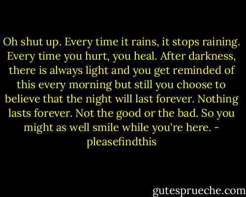 Oh shut up. Every time it rains, it stops raining. Every time you hurt, you heal. After darkness, there is always light and you get reminded of this every morning but still you choose to believe that the night will last forever. Nothing lasts forever. Not the good or the bad. So you might as well smile while you're here. - pleasefindthis
