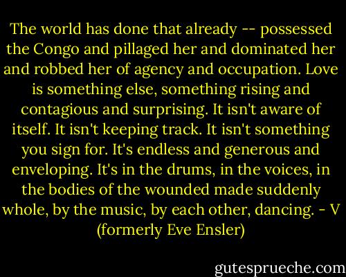 The world has done that already -- possessed the Congo and pillaged her and dominated her and robbed her of agency and occupation. Love is something else, something rising and contagious and surprising. It isn't aware of itself. It isn't keeping track. It isn't something you sign for. It's endless and generous and enveloping. It's in the drums, in the voices, in the bodies of the wounded made suddenly whole, by the music, by each other, dancing. - V (formerly Eve Ensler)