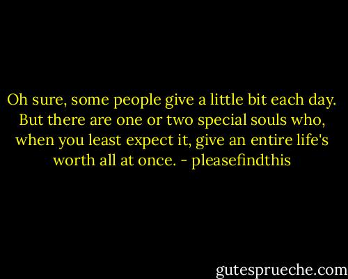 Oh sure, some people give a little bit each day. But there are one or two special souls who, when you least expect it, give an entire life's worth all at once. - pleasefindthis