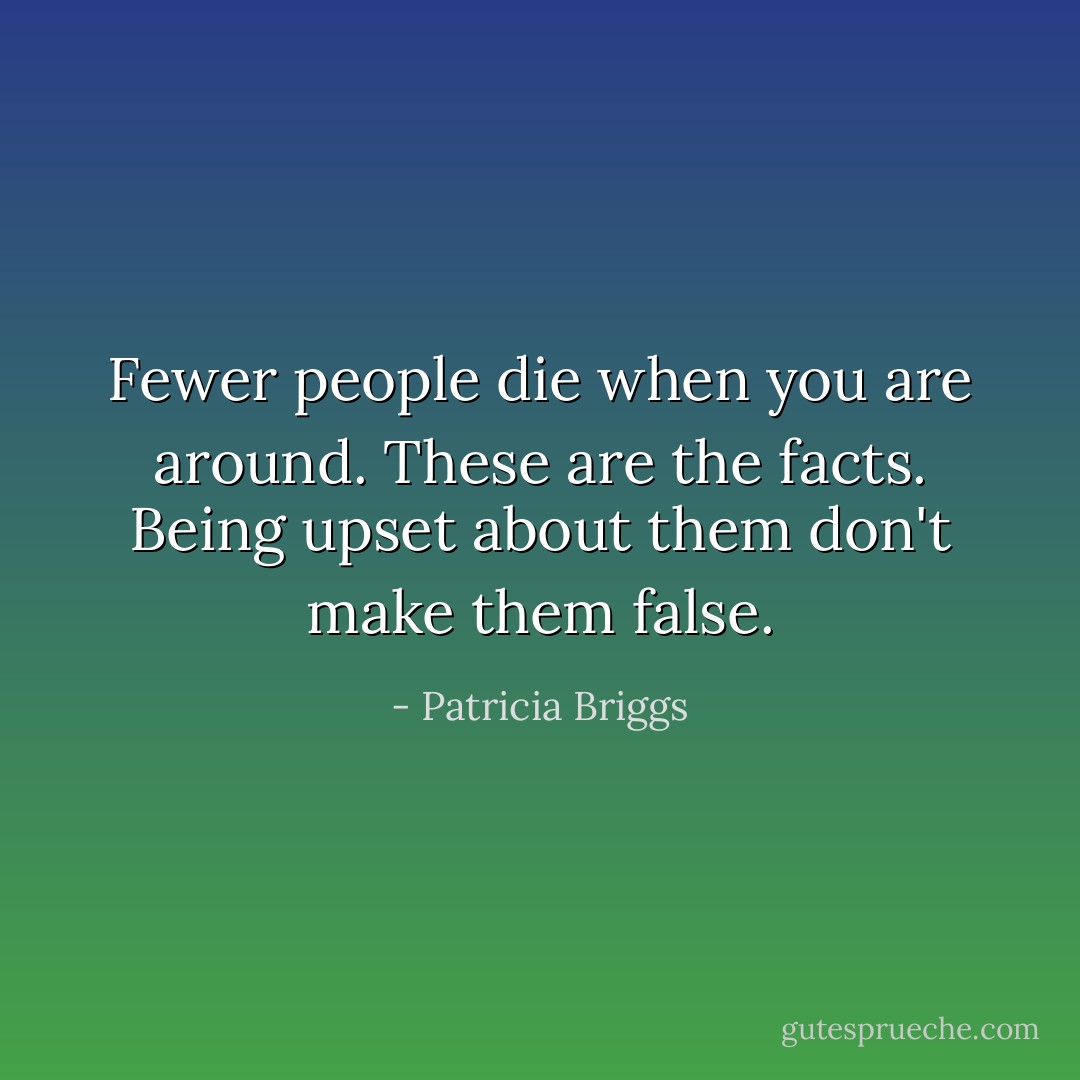 Fewer people die when you are around. These are the facts. Being upset about them don't make them false. - Patricia Briggs