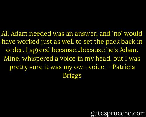 All Adam needed was an answer, and 'no' would have worked just as well to set the pack back in order. I agreed because...because he's Adam. Mine, whispered a voice in my head, but I was pretty sure it was my own voice. - Patricia Briggs