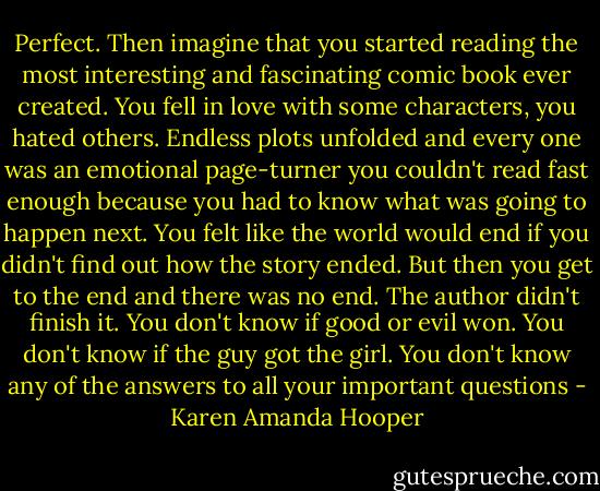 Perfect. Then imagine that you started reading the most interesting and fascinating comic book ever created. You fell in love with some characters, you hated others. Endless plots unfolded and every one was an emotional page-turner you couldn't read fast enough because you had to know what was going to happen next. You felt like the world would end if you didn't find out how the story ended. But then you get to the end and there was no end. The author didn't finish it. You don't know if good or evil won. You don't know if the guy got the girl. You don't know any of the answers to all your important questions - Karen Amanda Hooper