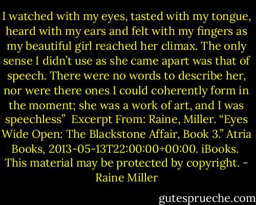 I watched with my eyes, tasted with my tongue, heard with my ears and felt with my fingers as my beautiful girl reached her climax. The only sense I didn’t use as she came apart was that of speech. There were no words to describe her, nor were there ones I could coherently form in the moment; she was a work of art, and I was speechless”<br /><br />Excerpt From: Raine, Miller. “Eyes Wide Open: The Blackstone Affair, Book 3.” Atria Books, 2013-05-13T22:00:00+00:00. iBooks. <br />This material may be protected by copyright. - Raine Miller
