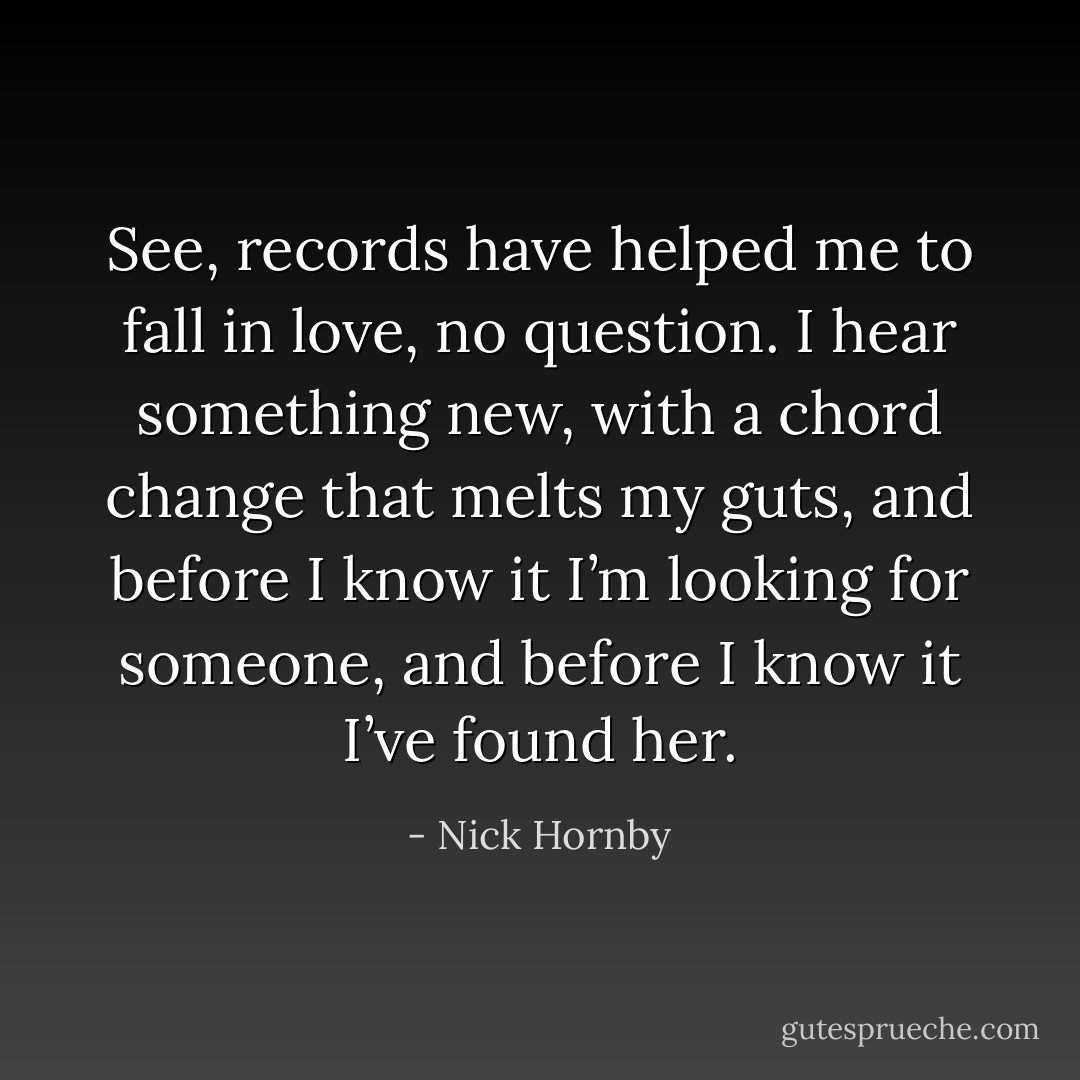 See, records have helped me to fall in love, no question. I hear something new, with a chord change that melts my guts, and before I know it I’m looking for someone, and before I know it I’ve<br />found her. - Nick Hornby