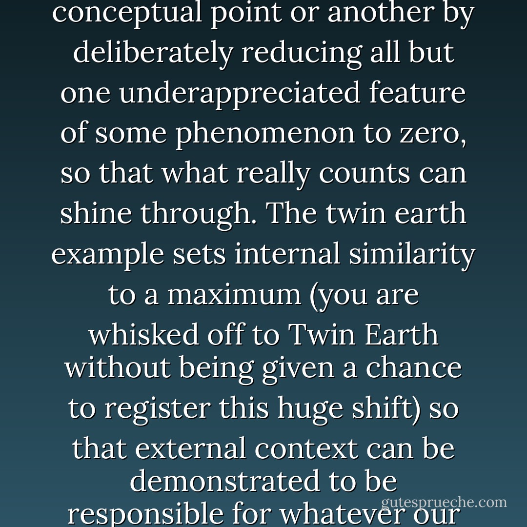 These bizarre examples attempt to prove one conceptual point or another by deliberately reducing all but one underappreciated feature of some phenomenon to zero, so that what really counts can shine through. The twin earth example sets internal similarity to a maximum (you are whisked off to Twin Earth without being given a chance to register this huge shift) so that external context can be demonstrated to be responsible for whatever our intuition tells us. - Daniel C. Dennett