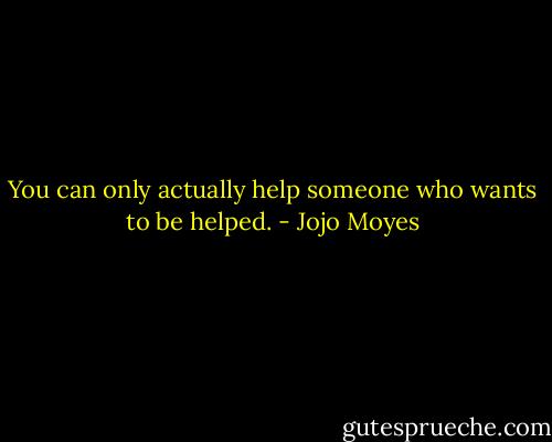 You can only actually help someone who wants to be helped. - Jojo Moyes