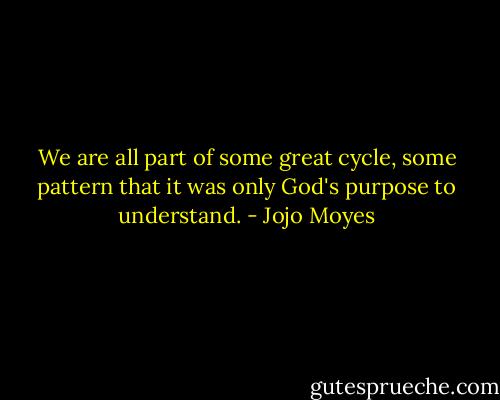We are all part of some great cycle, some pattern that it was only God's purpose to understand. - Jojo Moyes