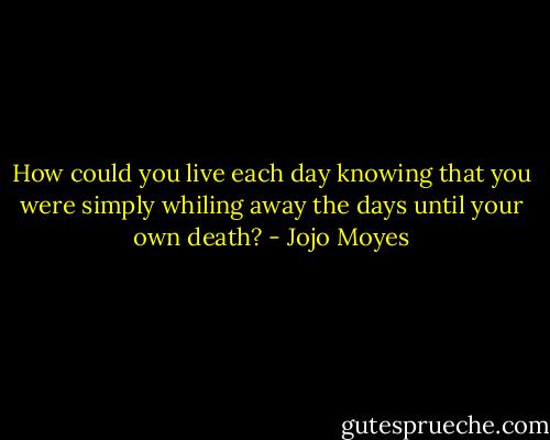 How could you live each day knowing that you were simply whiling away the days until your own death? - Jojo Moyes