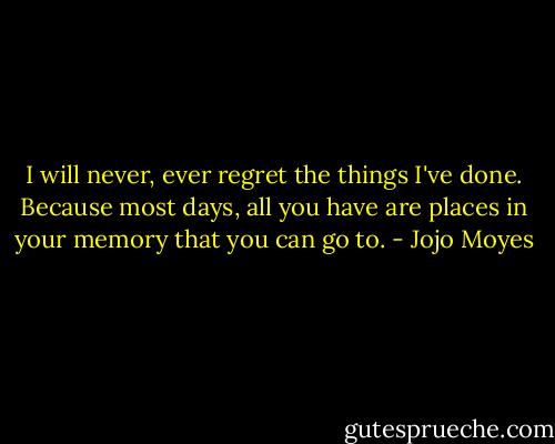 I will never, ever regret the things I've done. Because most days, all you have are places in your memory that you can go to. - Jojo Moyes