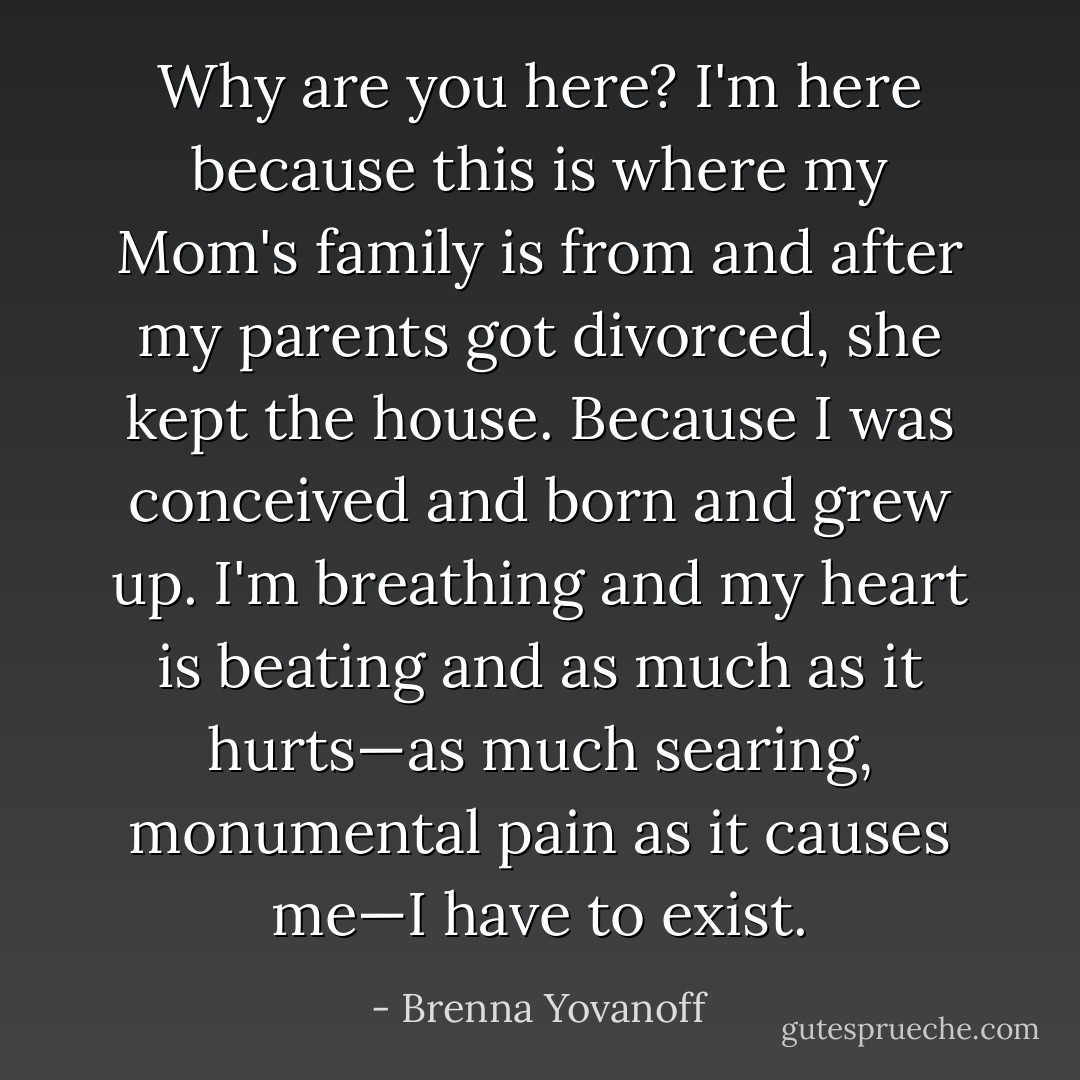 Why are you here?<br />I'm here because this is where my Mom's family is from and after my parents got divorced, she kept the house. Because I was conceived and born and grew up. I'm breathing and my heart is beating and as much as it hurts—as much searing, monumental pain as it causes me—I have to exist. - Brenna Yovanoff