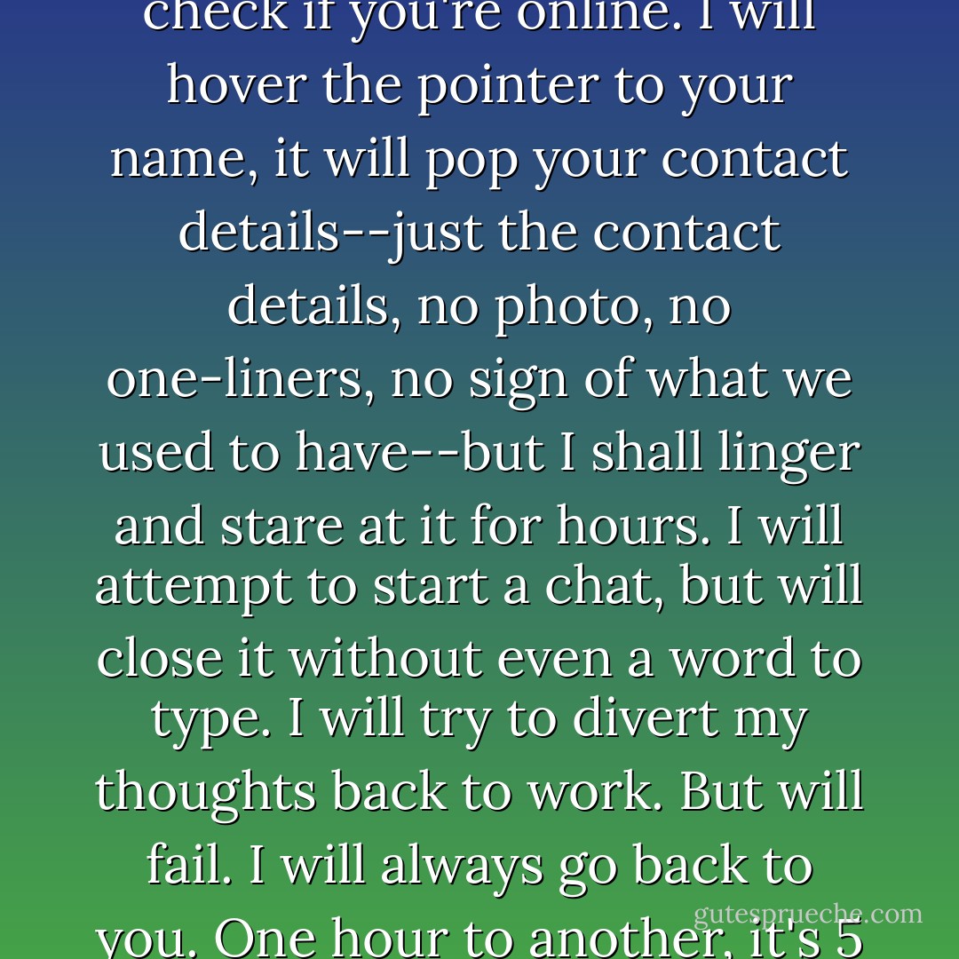I know for a fact that no matter where I go, the memory and the suffering of not being with you will cripple me. I will go to work, fire up my PC, only to check if you're online. I will hover the pointer to your name, it will pop your contact details--just the contact details, no photo, no one-liners, no sign of what we used to have--but I shall linger and stare at it for hours. I will attempt to start a chat, but will close it without even a word to type. I will try to divert my thoughts back to work. But will fail. I will always go back to you. One hour to another, it's 5 PM. I pack my things, unproductive for the day and smile. I'm doing that again tomorrow and the next. - CSTPimentel