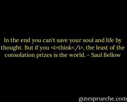 In the end you can't save your soul and life by thought. But if you <i>think</i>, the least of the consolation prizes is the world. - Saul Bellow