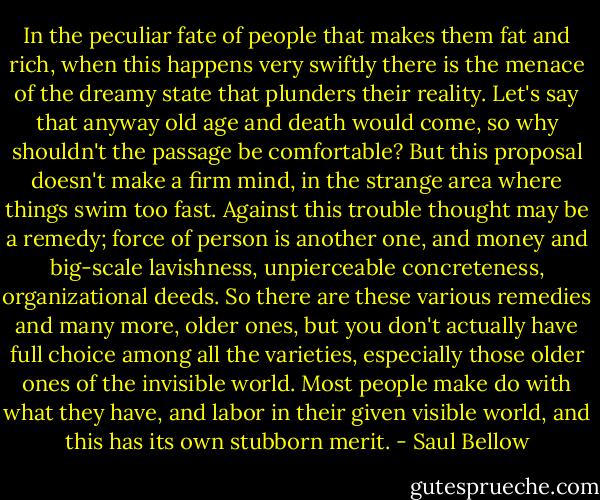 In the peculiar fate of people that makes them fat and rich, when this happens very swiftly there is the menace of the dreamy state that plunders their reality. Let's say that anyway old age and death would come, so why shouldn't the passage be comfortable? But this proposal doesn't make a firm mind, in the strange area where things swim too fast. Against this trouble thought may be a remedy; force of person is another one, and money and big-scale lavishness, unpierceable concreteness, organizational deeds. So there are these various remedies and many more, older ones, but you don't actually have full choice among all the varieties, especially those older ones of the invisible world. Most people make do with what they have, and labor in their given visible world, and this has its own stubborn merit. - Saul Bellow