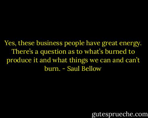 Yes, these business people have great energy. There’s a question as to what’s burned to produce it and what things we can and can’t burn. - Saul Bellow