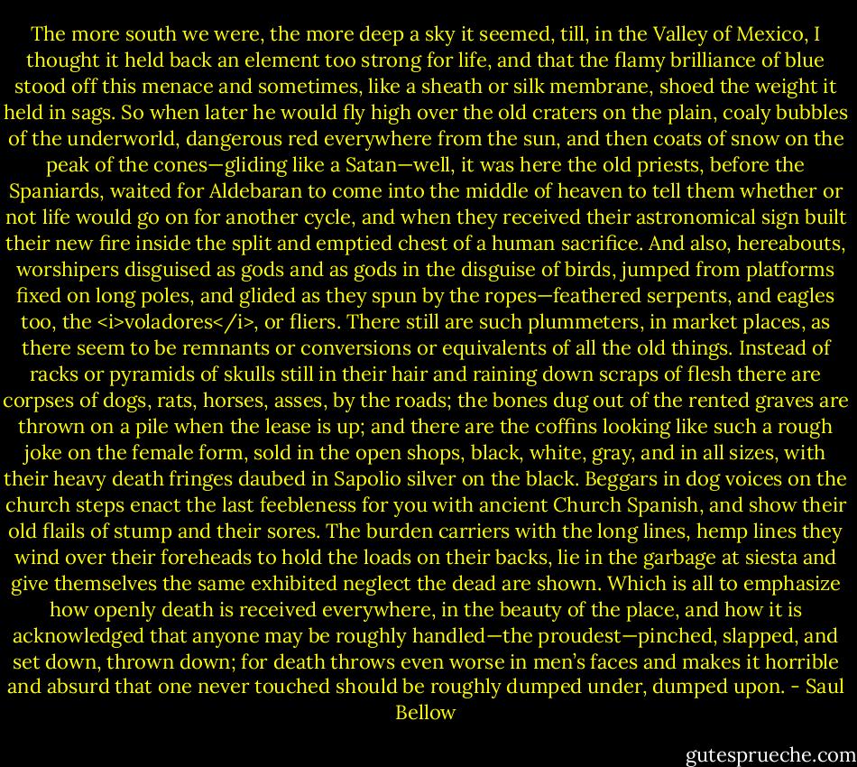 The more south we were, the more deep a sky it seemed, till, in the Valley of Mexico, I thought it held back an element too strong for life, and that the flamy brilliance of blue stood off this menace and sometimes, like a sheath or silk membrane, shoed the weight it held in sags. So when later he would fly high over the old craters on the plain, coaly bubbles of the underworld, dangerous red everywhere from the sun, and then coats of snow on the peak of the cones—gliding like a Satan—well, it was here the old priests, before the Spaniards, waited for Aldebaran to come into the middle of heaven to tell them whether or not life would go on for another cycle, and when they received their astronomical sign built their new fire inside the split and emptied chest of a human sacrifice. And also, hereabouts, worshipers disguised as gods and as gods in the disguise of birds, jumped from platforms fixed on long poles, and glided as they spun by the ropes—feathered serpents, and eagles too, the <i>voladores</i>, or fliers. There still are such plummeters, in market places, as there seem to be remnants or conversions or equivalents of all the old things. Instead of racks or pyramids of skulls still in their hair and raining down scraps of flesh there are corpses of dogs, rats, horses, asses, by the roads; the bones dug out of the rented graves are thrown on a pile when the lease is up; and there are the coffins looking like such a rough joke on the female form, sold in the open shops, black, white, gray, and in all sizes, with their heavy death fringes daubed in Sapolio silver on the black. Beggars in dog voices on the church steps enact the last feebleness for you with ancient Church Spanish, and show their old flails of stump and their sores. The burden carriers with the long lines, hemp lines they wind over their foreheads to hold the loads on their backs, lie in the garbage at siesta and give themselves the same exhibited neglect the dead are shown. Which is all to emphasize how openly death is received everywhere, in the beauty of the place, and how it is acknowledged that anyone may be roughly handled—the proudest—pinched, slapped, and set down, thrown down; for death throws even worse in men’s faces and makes it horrible and absurd that one never touched should be roughly dumped under, dumped upon. - Saul Bellow