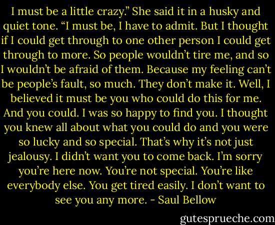 I must be a little crazy.” She said it in a husky and quiet tone. “I must be, I have to admit. But I thought if I could get through to one other person I could get through to more. So people wouldn’t tire me, and so I wouldn’t be afraid of them. Because my feeling can’t be people’s fault, so much. They don’t make it. Well, I believed it must be you who could do this for me. And you could. I was so happy to find you. I thought you knew all about what you could do and you were so lucky and so special. That’s why it’s not just jealousy. I didn’t want you to come back. I’m sorry you’re here now. You’re not special. You’re like everybody else. You get tired easily. I don’t want to see you any more. - Saul Bellow