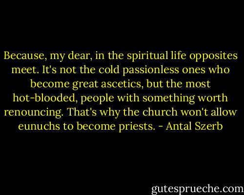 Because, my dear, in the spiritual life opposites meet. It's not the cold passionless ones who become great ascetics, but the most hot-blooded, people with something worth renouncing. That's why the church won't allow eunuchs to become priests. - Antal Szerb