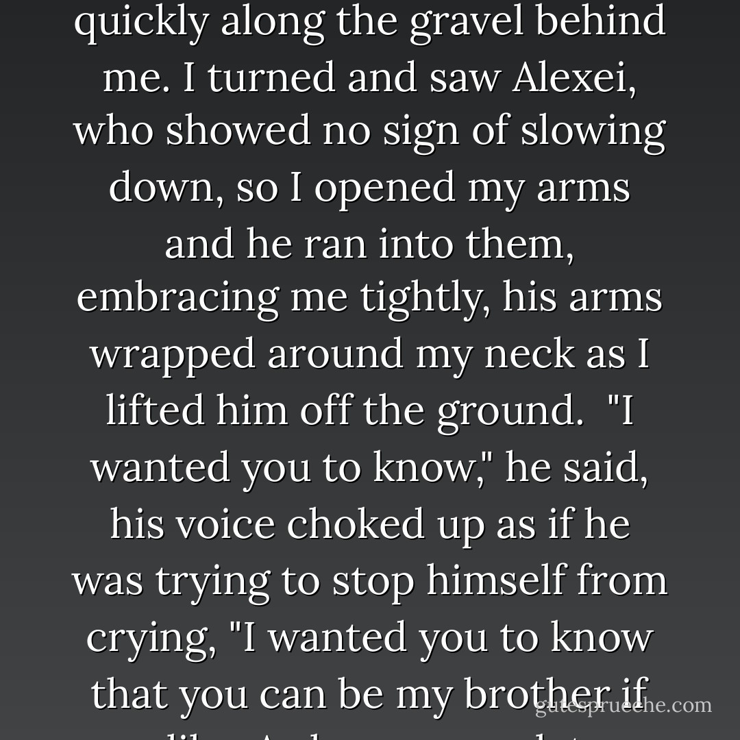 I turned to leave and was exiting the gates when I heard the sound of feet running quickly along the gravel behind me. I turned and saw Alexei, who showed no sign of slowing down, so I opened my arms and he ran into them, embracing me tightly, his arms wrapped around my neck as I lifted him off the ground.<br /><br />"I wanted you to know," he said, his voice choked up as if he was trying to stop himself from crying, "I wanted you to know that you can be my brother if you like. As long as you let me be yours. - John Boyne