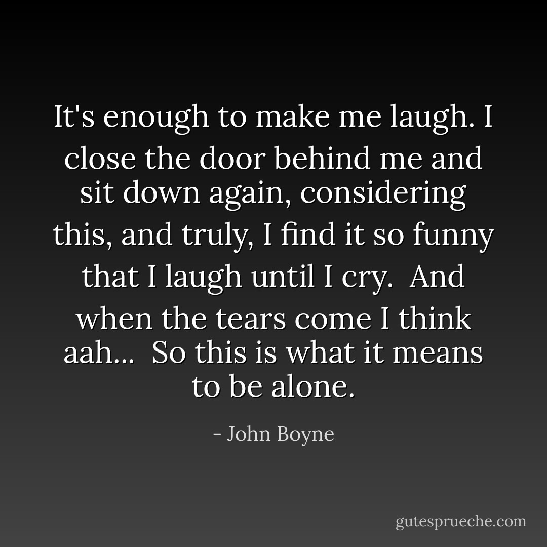 It's enough to make me laugh. I close the door behind me and sit down again, considering this, and truly, I find it so funny that I laugh until I cry.<br /><br />And when the tears come I think <i>aah...</i><br /><br />So this is what it means to be alone. - John Boyne