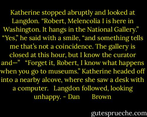 Katherine stopped abruptly and looked at Langdon. “Robert, Melencolia I is here in Washington. It hangs in the National Gallery.” <br /><br />“Yes,” he said with a smile, “and something tells me that’s not a coincidence. The gallery is closed at this hour, but I know the curator and—” <br /><br />“Forget it, Robert, I know what happens when you go to museums.” Katherine headed off into a nearby alcove, where she saw a desk with a computer. <br /><br />Langdon followed, looking unhappy. - Dan       Brown