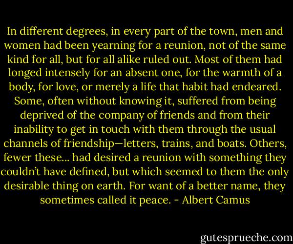 In different degrees, in every part of the town, men and women had been yearning for a reunion, not of the same kind for all, but for all alike ruled out. Most of them had longed intensely for an absent one, for the warmth of a body, for love, or merely a life that habit had endeared. Some, often without knowing it, suffered from being deprived of the company of friends and from their inability to get in touch with them through the usual channels of friendship—letters, trains, and boats. Others, fewer these... had desired a reunion with something they couldn’t have defined, but which seemed to them the only desirable thing on earth. For want of a better name, they sometimes called it peace. - Albert Camus