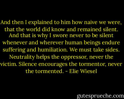 And then I explained to him how naive we were, that the world did know and remained silent. And that is why I swore never to be silent whenever and wherever human beings endure suffering and humiliation. We must take sides. Neutrality helps the oppressor, never the victim. Silence encourages the tormentor, never the tormented. - Elie Wiesel