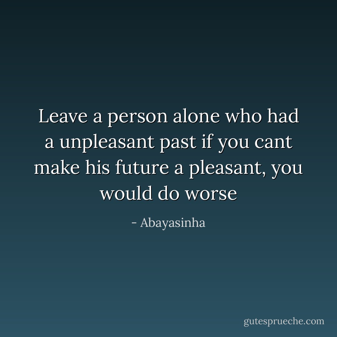 Leave a person alone who had a unpleasant past if you cant make his future a pleasant, you would do worse - Abayasinha
