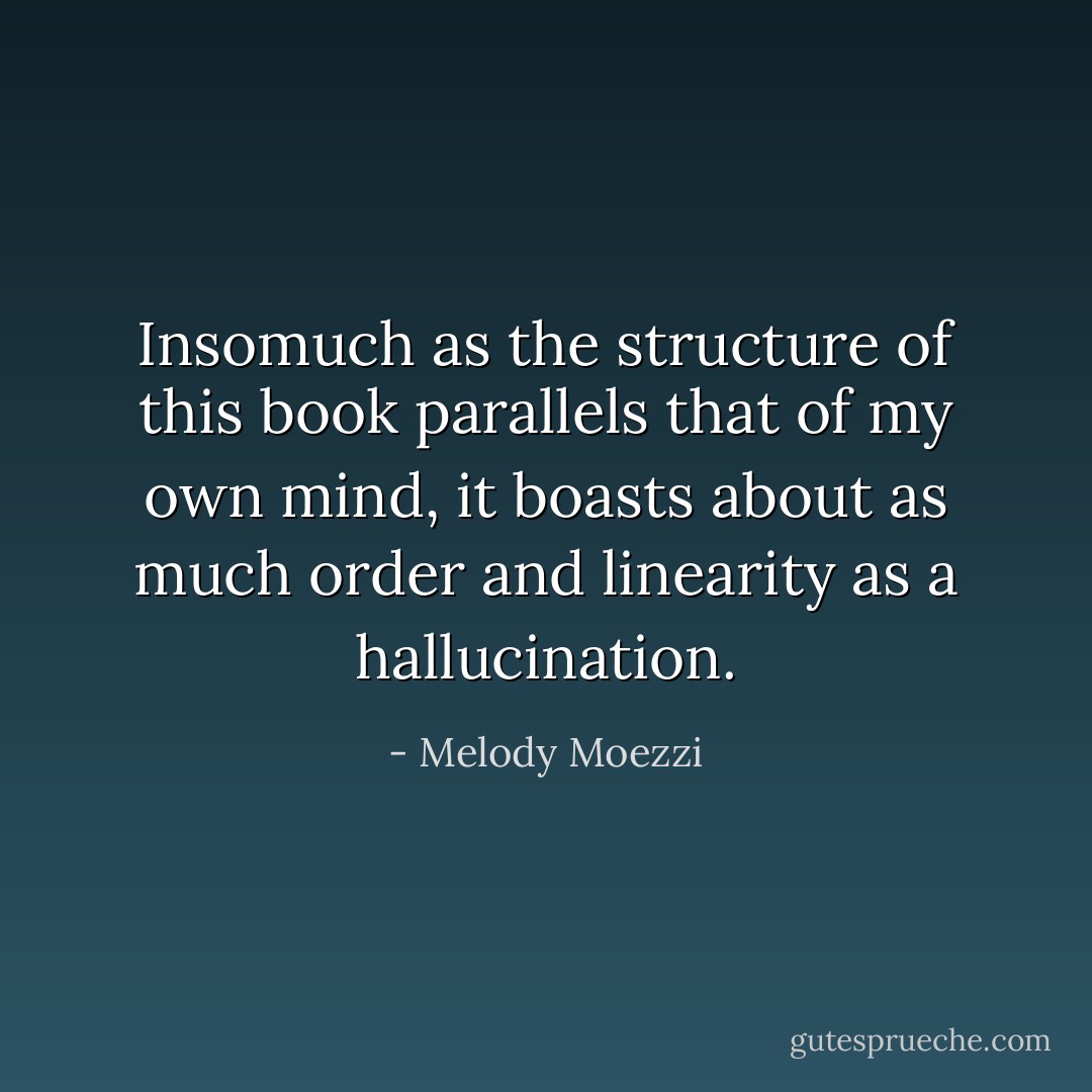 Insomuch as the structure of this book parallels that of my own mind, it boasts about as much order and linearity as a hallucination. - Melody Moezzi