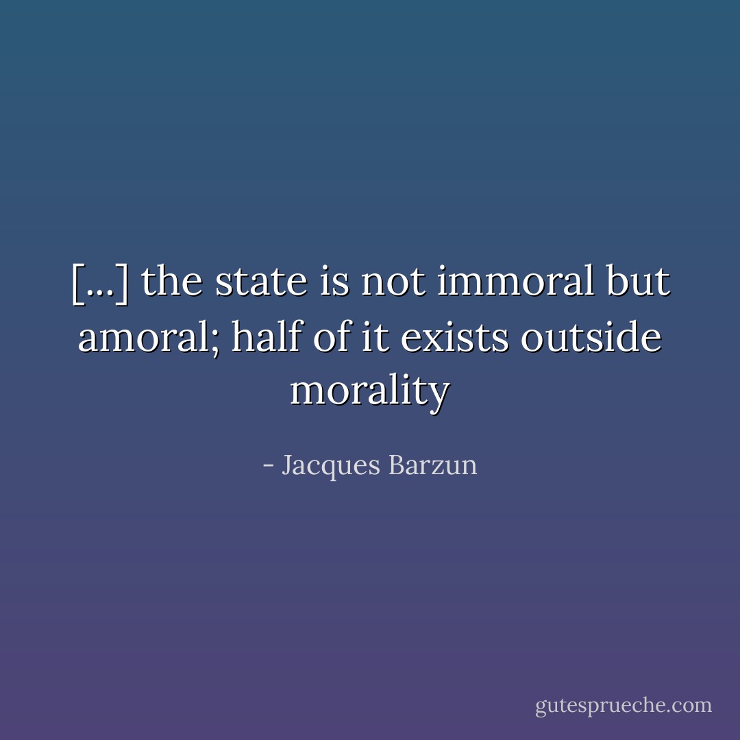 [...] the state is not immoral but amoral; half of it exists outside morality - Jacques Barzun
