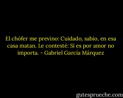 El chófer me previno: Cuidado, sabio, en esa casa matan. Le contesté: Si es por amor no importa. - Gabriel García Márquez