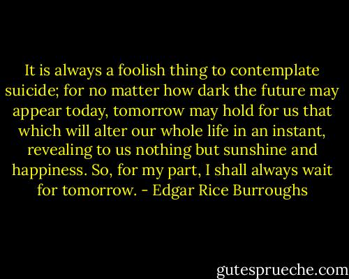It is always a foolish thing to contemplate suicide; for no matter how dark the future may appear today, tomorrow may hold for us that which will alter our whole life in an instant, revealing to us nothing but sunshine and happiness. So, for my part, I shall always wait for tomorrow. - Edgar Rice Burroughs