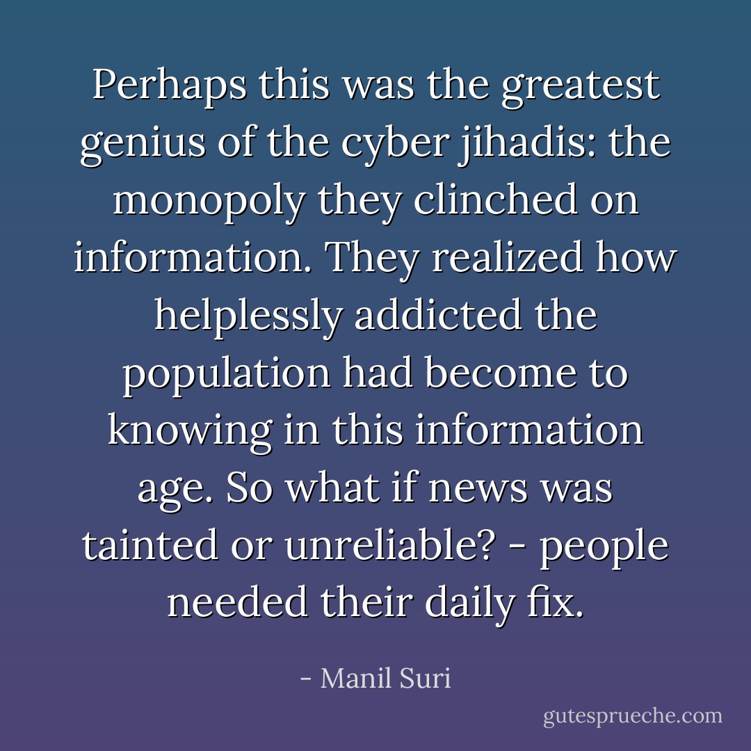 Perhaps this was the greatest genius of the cyber jihadis: the monopoly they clinched on information. They realized how helplessly addicted the population had become to <i>knowing</i> in this information age. So what if news was tainted or unreliable? - people needed their daily fix. - Manil Suri