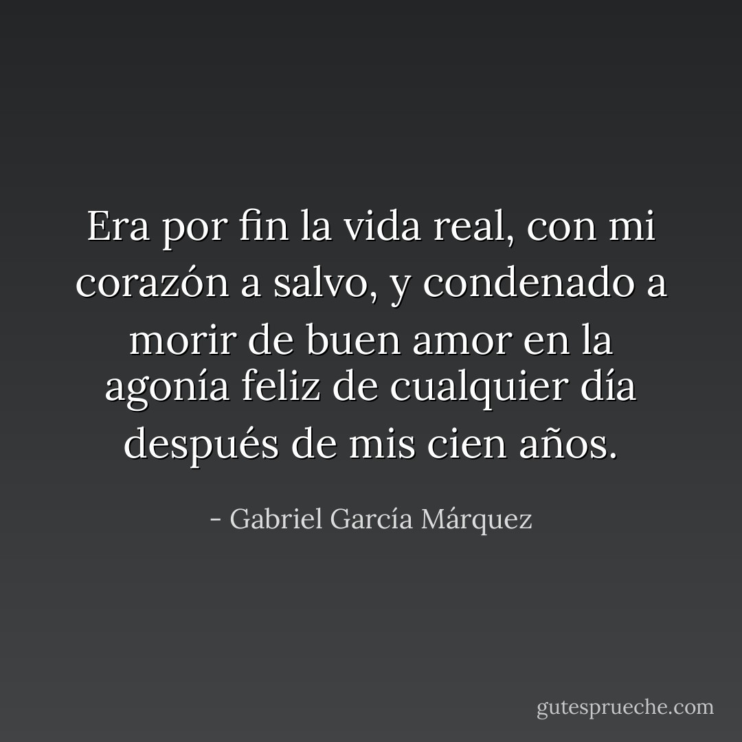 Era por fin la vida real, con mi corazón a salvo, y condenado a morir de buen amor<br />en la agonía feliz de cualquier día después de mis cien años. - Gabriel García Márquez