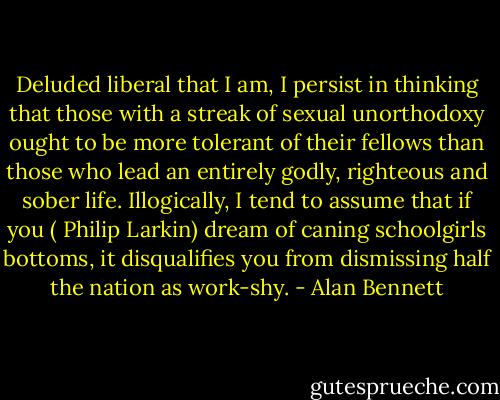 Deluded liberal that I am, I persist in thinking that those with a streak of sexual unorthodoxy ought to be more tolerant of their fellows than those who lead an entirely godly, righteous and sober life. Illogically, I tend to assume that if you ( Philip Larkin) dream of caning schoolgirls bottoms, it disqualifies you from dismissing half the nation as work-shy. - Alan Bennett