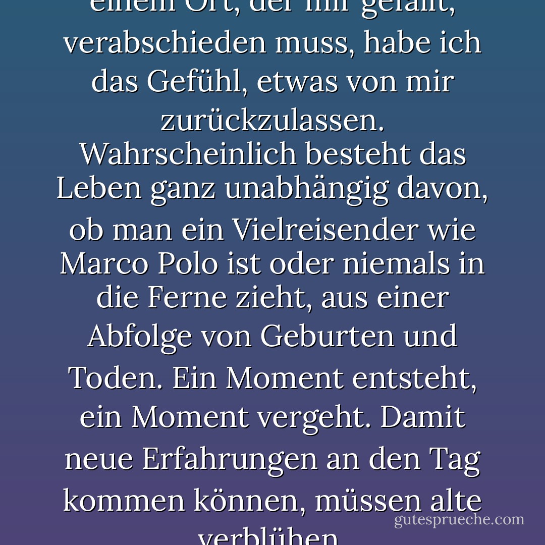 Immer wenn ich mich von einem Ort, der mir gefällt, verabschieden muss, habe ich das Gefühl, etwas von mir zurückzulassen. Wahrscheinlich besteht das Leben ganz unabhängig davon, ob man ein Vielreisender wie Marco Polo ist oder niemals in die Ferne zieht, aus einer Abfolge von Geburten und Toden. Ein Moment entsteht, ein Moment vergeht. Damit neue Erfahrungen an den Tag kommen können, müssen alte verblühen. - Elif Shafak