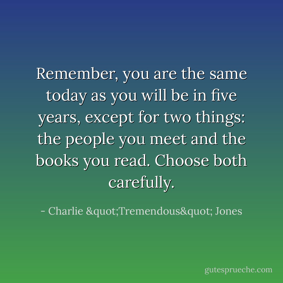 Remember, you are the same today as you will be in five years, except for two things: the people you meet and the books you read. Choose both carefully. - Charlie "Tremendous" Jones