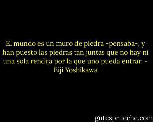 El mundo es un muro de piedra -pensaba-, y han puesto las piedras tan juntas que no hay ni una sola rendija por la que uno pueda entrar. - Eiji Yoshikawa