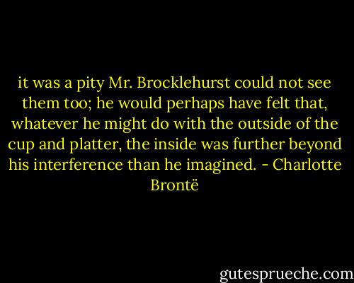 it was a pity Mr. Brocklehurst could not see them too; he would perhaps have felt that, whatever he might do with the outside of the cup and platter, the inside was further beyond his interference than he imagined. - Charlotte Brontë