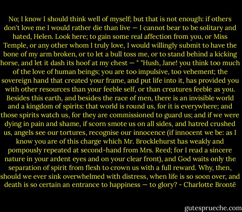No; I know I should think well of myself; but that is not enough: if others don't love me I would rather die than live — I cannot bear to be solitary and hated, Helen. Look here; to gain some real affection from you, or Miss Temple, or any other whom I truly love, I would willingly submit to have the bone of my arm broken, or to let a bull toss me, or to stand behind a kicking horse, and let it dash its hoof at my chest — "<br />"Hush, Jane! you think too much of the love of human beings; you are too impulsive, too vehement; the sovereign hand that created your frame, and put life into it, has provided you with other resources than your feeble self, or than creatures feeble as you. Besides this earth, and besides the race of men, there is an invisible world and a kingdom of spirits: that world is round us, for it is everywhere; and those spirits watch us, for they are commissioned to guard us; and if we were dying in pain and shame, if scorn smote us on all sides, and hatred crushed us, angels see our tortures, recognise our innocence (if innocent we be: as I know you are of this charge which Mr. Brocklehurst has weakly and pompously repeated at second-hand from Mrs. Reed; for I read a sincere nature in your ardent eyes and on your clear front), and God waits only the separation of spirit from flesh to crown us with a full reward. Why, then, should we ever sink overwhelmed with distress, when life is so soon over, and death is so certain an entrance to happiness — to glory? - Charlotte Brontë