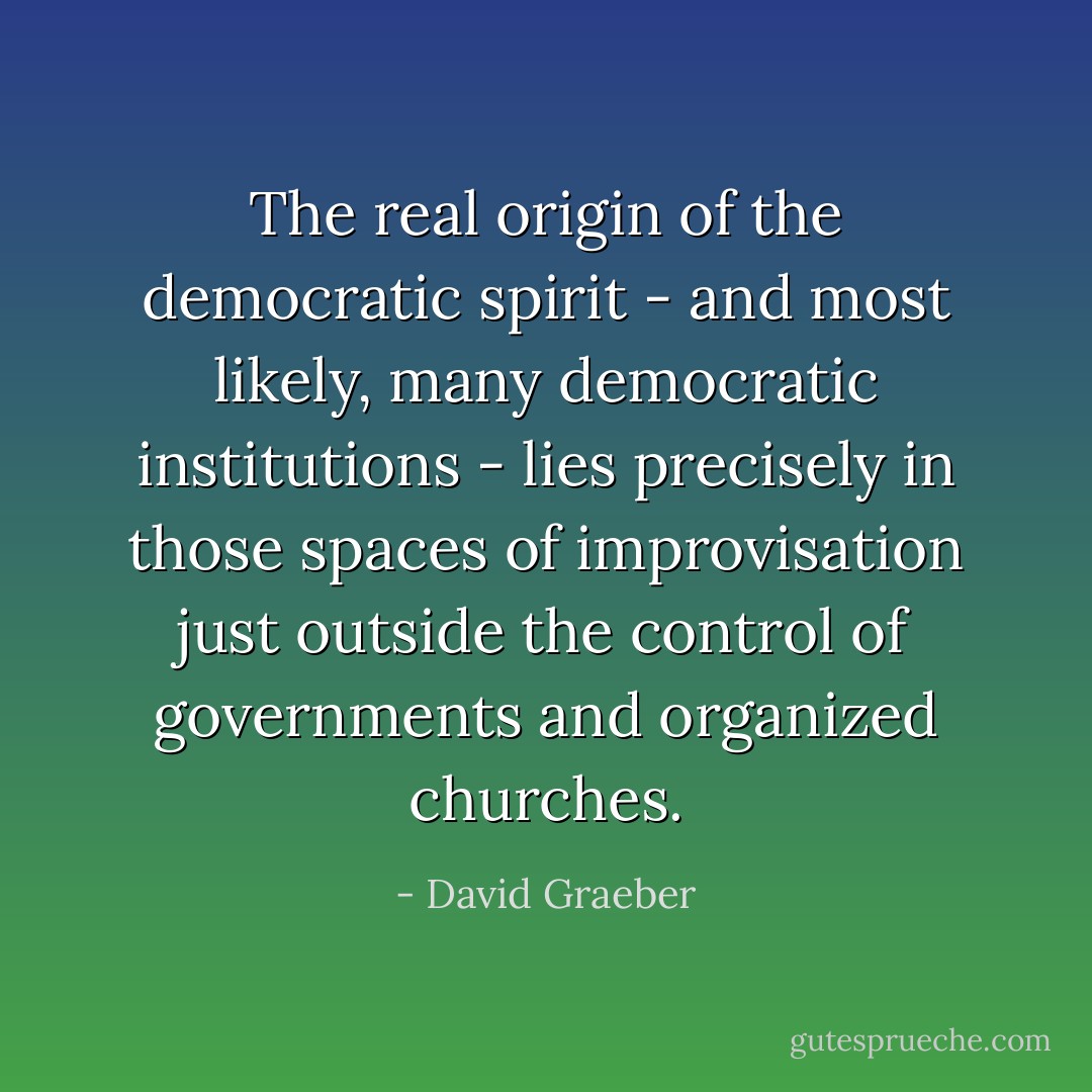 The real origin of the democratic spirit - and most likely, many democratic institutions - lies precisely in those spaces of improvisation just outside the control of governments and organized churches. - David Graeber