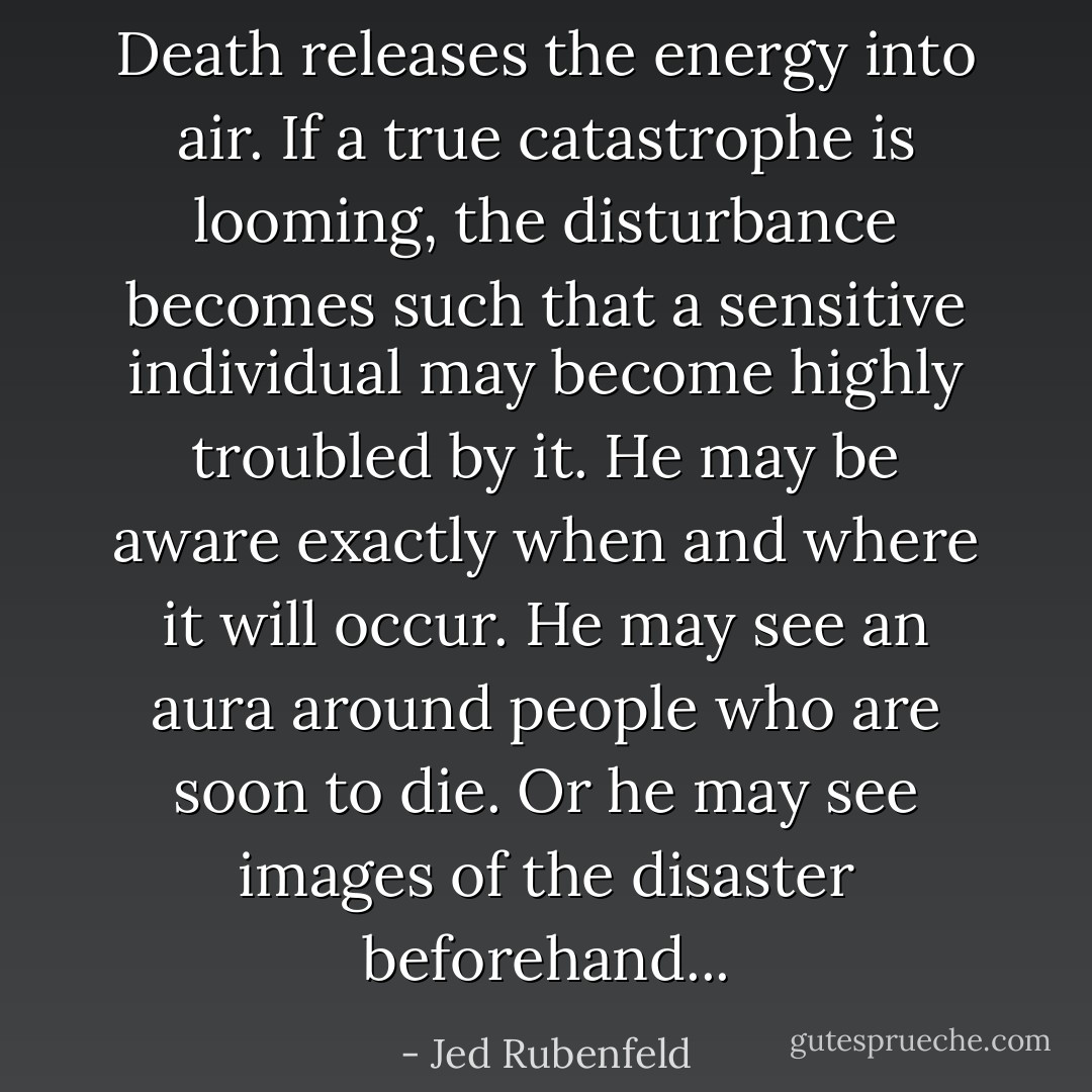 Death releases the energy into air. If a true catastrophe is looming, the disturbance becomes such that a sensitive individual may become highly troubled by it. He may be aware exactly when and where it will occur. He may see an aura around people who are soon to die. Or he may see images of the disaster beforehand... - Jed Rubenfeld