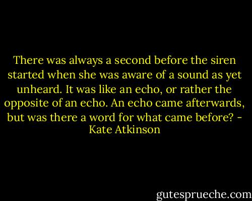 There was always a second before the siren started when she was aware of a sound as yet unheard. It was like an echo, or rather the opposite of an echo. An echo came afterwards, but was there a word for what came before? - Kate Atkinson