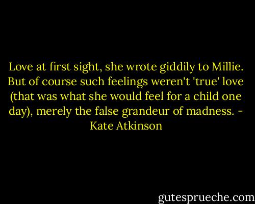 Love at first sight, she wrote giddily to Millie. But of course such feelings weren't 'true' love (that was what she would feel for a child one day), merely the false grandeur of madness. - Kate Atkinson