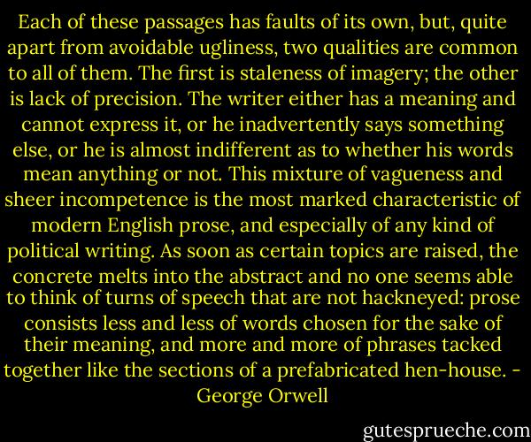 Each of these passages has faults of its own, but, quite apart from avoidable ugliness, two qualities are common to all of them. The first is staleness of imagery; the other is lack of precision. The writer either has a meaning and cannot express it, or he inadvertently says something else, or he is almost indifferent as to whether his words mean anything or not. This mixture of vagueness and sheer incompetence is the most marked characteristic of modern English prose, and especially of any kind of political writing. As soon as certain topics are raised, the concrete melts into the abstract and no one seems able to think of turns of speech that are not hackneyed: prose consists less and less of words chosen for the sake of their meaning, and more and more of phrases tacked together like the sections of a prefabricated hen-house. - George Orwell