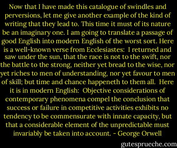 Now that I have made this catalogue of swindles and perversions, let me give another example of the kind of writing that they lead to. This time it must of its nature be an imaginary one. I am going to translate a passage of good English into modern English of the worst sort. Here is a well-known verse from Ecclesiastes:<br /><br />I returned and saw under the sun, that the race is not to the swift, nor the battle to the strong, neither yet bread to the wise, nor yet riches to men of understanding, nor yet favour to men of skill; but time and chance happeneth to them all.<br /><br />Here it is in modern English:<br /><br />Objective considerations of contemporary phenomena compel the conclusion that success or failure in competitive activities exhibits no tendency to be commensurate with innate capacity, but that a considerable element of the unpredictable must invariably be taken into account. - George Orwell
