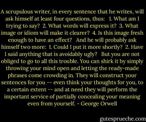 A scrupulous writer, in every sentence that he writes, will ask himself at least four questions, thus: <br /><br />1. What am I trying to say? <br />2. What words will express it? <br />3. What image or idiom will make it clearer? <br />4. Is this image fresh enough to have an effect? <br /><br />And he will probably ask himself two more: <br />1. Could I put it more shortly? <br />2. Have I said anything that is avoidably ugly? <br /><br />But you are not obliged to go to all this trouble. You can shirk it by simply throwing your mind open and letting the ready-made phrases come crowding in. They will construct your sentences for you -- even think your thoughts for you, to a certain extent -- and at need they will perform the important service of partially concealing your meaning even from yourself. - George Orwell