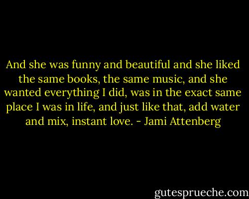And she was funny and beautiful and she liked the same books, the same music, and she wanted everything I did, was in the exact same place I was in life, and just like that, add water and mix, instant love. - Jami Attenberg