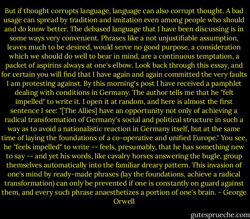 But if thought corrupts language, language can also corrupt thought. A bad usage can spread by tradition and imitation even among people who should and do know better. The debased language that I have been discussing is in some ways very convenient. Phrases like a not unjustifiable assumption, leaves much to be desired, would serve no good purpose, a consideration which we should do well to bear in mind, are a continuous temptation, a packet of aspirins always at one's elbow. Look back through this essay, and for certain you will find that I have again and again committed the very faults I am protesting against. By this morning's post I have received a pamphlet dealing with conditions in Germany. The author tells me that he "felt impelled" to write it. I open it at random, and here is almost the first sentence I see: "[The Allies] have an opportunity not only of achieving a radical transformation of Germany's social and political structure in such a way as to avoid a nationalistic reaction in Germany itself, but at the same time of laying the foundations of a co-operative and unified Europe." You see, he "feels impelled" to write -- feels, presumably, that he has something new to say -- and yet his words, like cavalry horses answering the bugle, group themselves automatically into the familiar dreary pattern. This invasion of one's mind by ready-made phrases (lay the foundations, achieve a radical transformation) can only be prevented if one is constantly on guard against them, and every such phrase anaesthetizes a portion of one's brain. - George Orwell