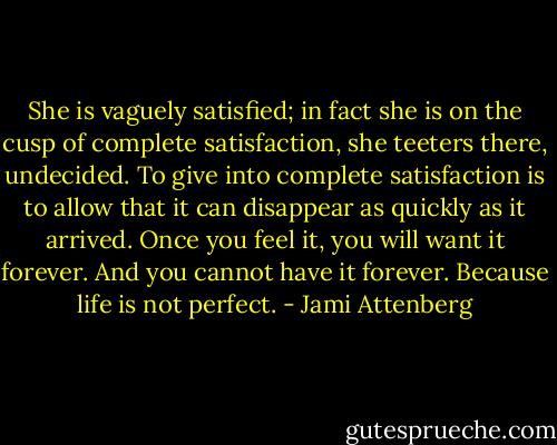 She is vaguely satisfied; in fact she is on the cusp of complete satisfaction, she teeters there, undecided. To give into complete satisfaction is to allow that it can disappear as quickly as it arrived. Once you feel it, you will want it forever. And you cannot have it forever. Because life is not perfect. - Jami Attenberg